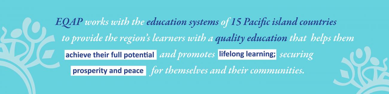 EQAP works with the education systems of 15 Pacific island countries to provide the region’s  learners with a quality education that helps them to achieve their f`ull potential  and  promotes lifelong learning; securing  prosperity and peace  for themselves and their communities.