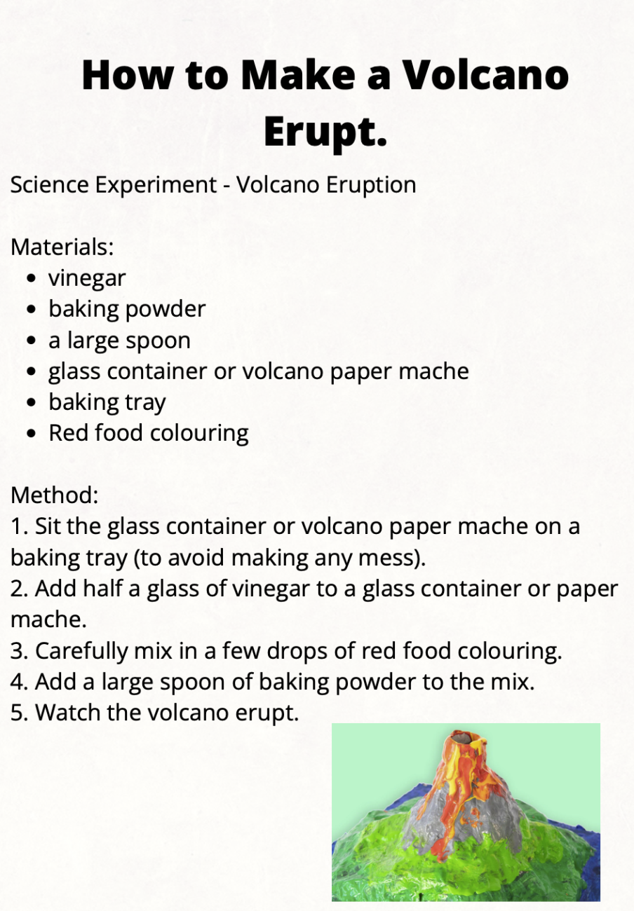 How to make a volcano erupt. Science experiment - volcano eruption. Materials: veingar, baking powder, a large spoon, glass container or volcano paper mache, baking tray, red food coloring. Method: 1) site the glass container or volcano paper mache on a baking tray (to avoid making any mess). 2) Add half a glass of vinegar to a glass container or paper mache. 3) Carefully mix in a few drops of red food coloring. 4) Add a large spoon of baking powder to the mix. 5) Watch the volcano erupt.